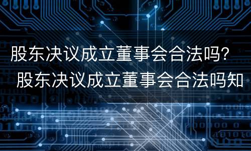 股东决议成立董事会合法吗？ 股东决议成立董事会合法吗知乎