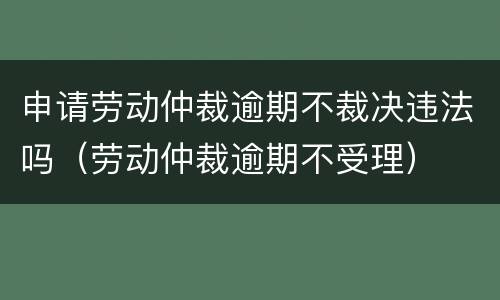申请劳动仲裁逾期不裁决违法吗（劳动仲裁逾期不受理）