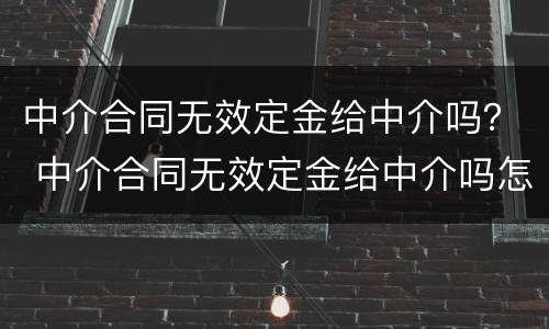 中介合同无效定金给中介吗？ 中介合同无效定金给中介吗怎么办