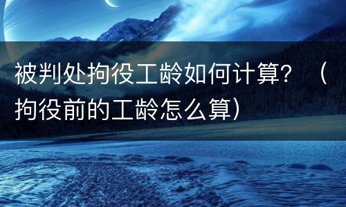 被判处拘役工龄如何计算？（拘役前的工龄怎么算）