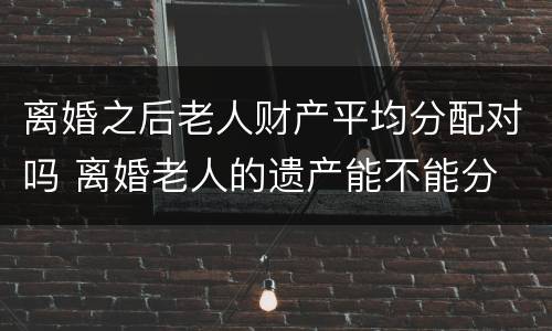 离婚之后老人财产平均分配对吗 离婚老人的遗产能不能分