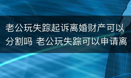 老公玩失踪起诉离婚财产可以分割吗 老公玩失踪可以申请离婚吗