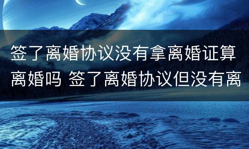 签了离婚协议没有拿离婚证算离婚吗 签了离婚协议但没有离婚证