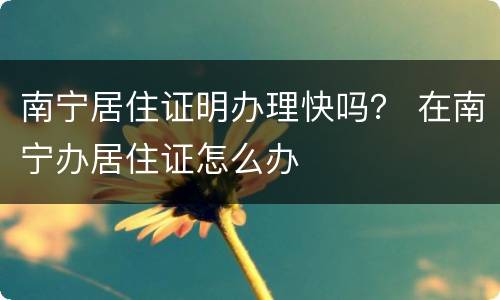 南宁居住证明办理快吗？ 在南宁办居住证怎么办