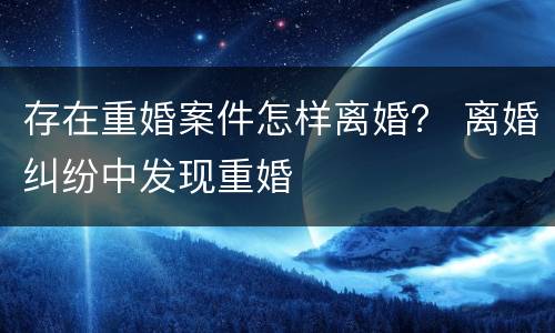 存在重婚案件怎样离婚？ 离婚纠纷中发现重婚