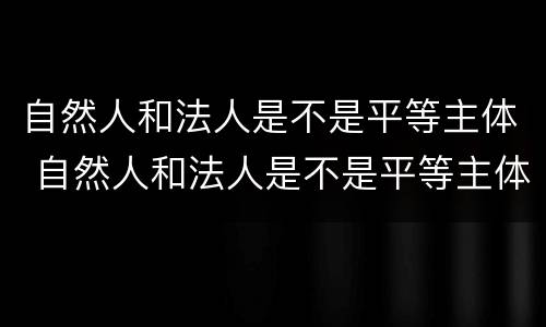 自然人和法人是不是平等主体 自然人和法人是不是平等主体权利