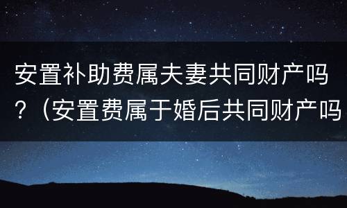 安置补助费属夫妻共同财产吗?（安置费属于婚后共同财产吗）