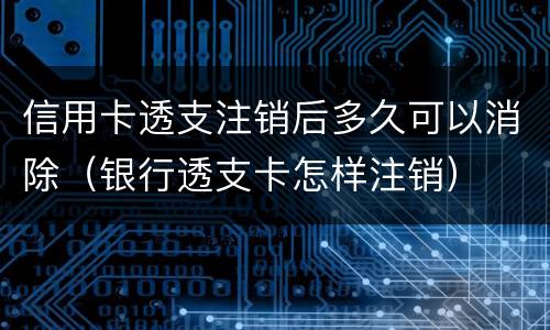 信用卡透支注销后多久可以消除（银行透支卡怎样注销）