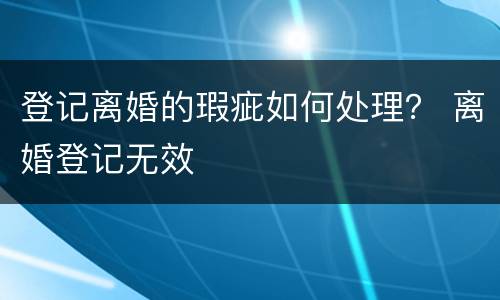 登记离婚的瑕疵如何处理？ 离婚登记无效