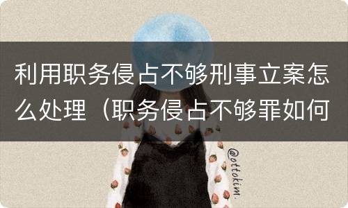 利用职务侵占不够刑事立案怎么处理（职务侵占不够罪如何处理）