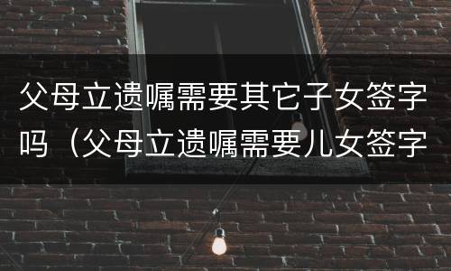 父母立遗嘱需要其它子女签字吗（父母立遗嘱需要儿女签字吗）