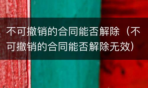 不可撤销的合同能否解除（不可撤销的合同能否解除无效）