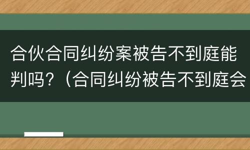 合伙合同纠纷案被告不到庭能判吗?（合同纠纷被告不到庭会怎样判决）