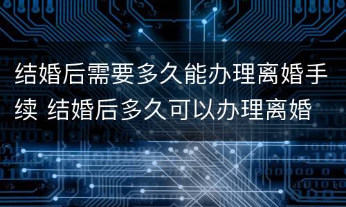 结婚后需要多久能办理离婚手续 结婚后多久可以办理离婚