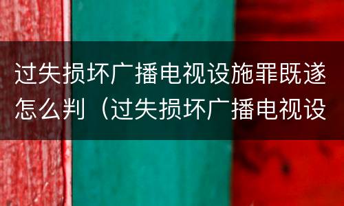 过失损坏广播电视设施罪既遂怎么判（过失损坏广播电视设施、公用电信设施罪）