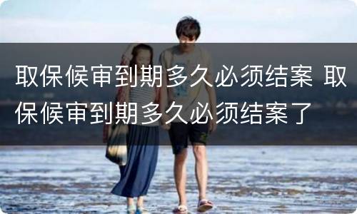取保候审到期多久必须结案 取保候审到期多久必须结案了