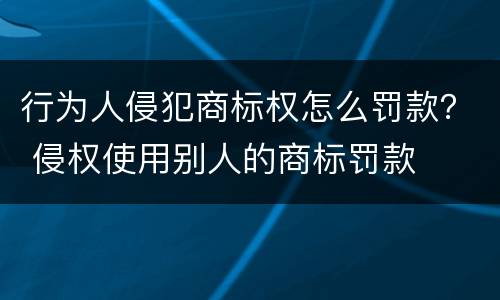 行为人侵犯商标权怎么罚款？ 侵权使用别人的商标罚款