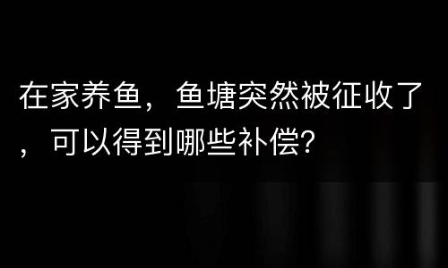 在家养鱼，鱼塘突然被征收了，可以得到哪些补偿？