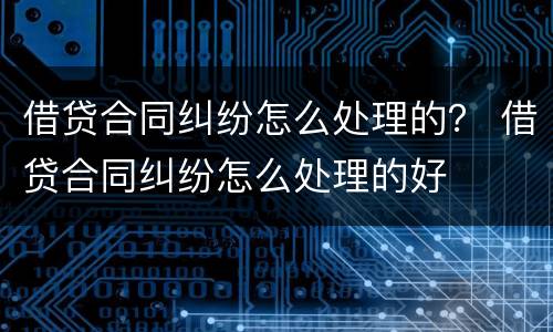 借贷合同纠纷怎么处理的？ 借贷合同纠纷怎么处理的好