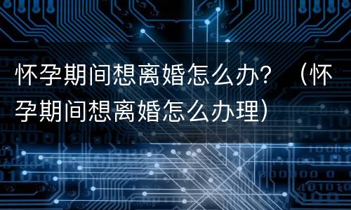 怀孕期间想离婚怎么办？（怀孕期间想离婚怎么办理）