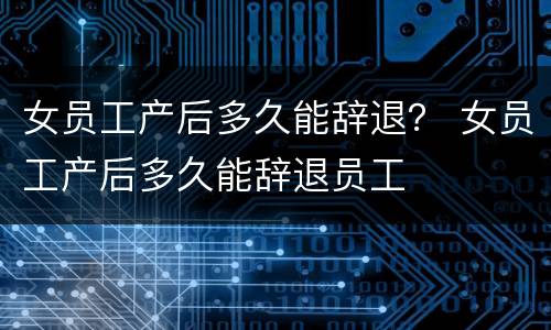 女员工产后多久能辞退？ 女员工产后多久能辞退员工