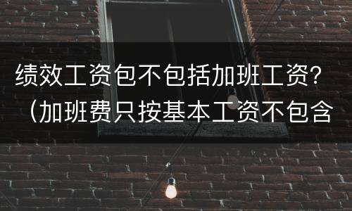 绩效工资包不包括加班工资？（加班费只按基本工资不包含绩效工资吗）