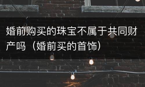 婚前购买的珠宝不属于共同财产吗（婚前买的首饰）