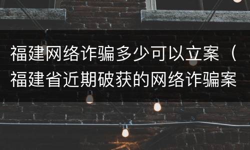 福建网络诈骗多少可以立案（福建省近期破获的网络诈骗案件）