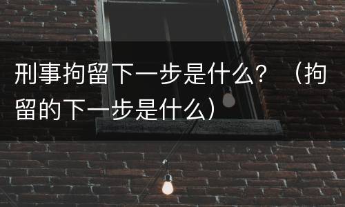 刑事拘留下一步是什么？（拘留的下一步是什么）