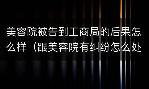 美容院被告到工商局的后果怎么样（跟美容院有纠纷怎么处理）