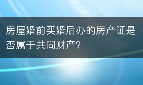 房屋婚前买婚后办的房产证是否属于共同财产？