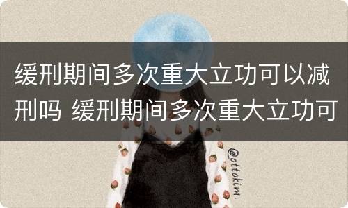 缓刑期间多次重大立功可以减刑吗 缓刑期间多次重大立功可以减刑吗