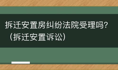 拆迁安置房纠纷法院受理吗？（拆迁安置诉讼）