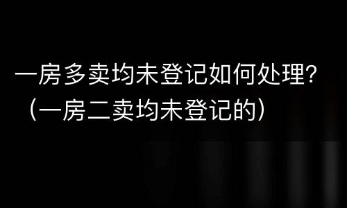 一房多卖均未登记如何处理？（一房二卖均未登记的）