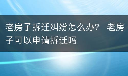 老房子拆迁纠纷怎么办？ 老房子可以申请拆迁吗