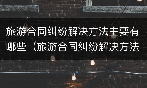 旅游合同纠纷解决方法主要有哪些（旅游合同纠纷解决方法主要有哪些类型）