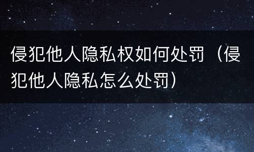 侵犯他人隐私权如何处罚（侵犯他人隐私怎么处罚）