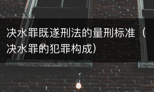 决水罪既遂刑法的量刑标准（决水罪的犯罪构成）