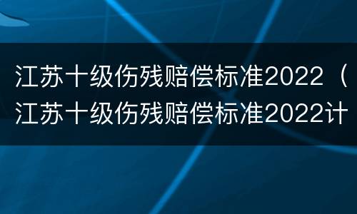 江苏十级伤残赔偿标准2022（江苏十级伤残赔偿标准2022计算）