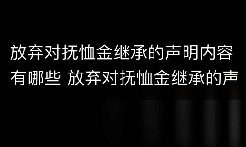 放弃对抚恤金继承的声明内容有哪些 放弃对抚恤金继承的声明内容有哪些呢