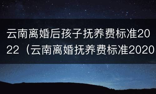 云南离婚后孩子抚养费标准2022（云南离婚抚养费标准2020）