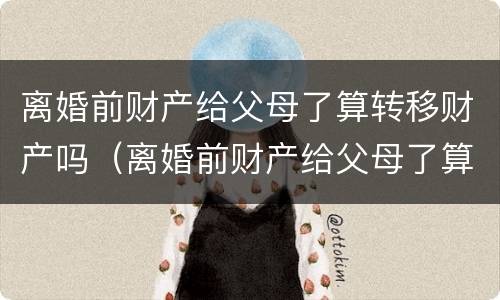离婚前财产给父母了算转移财产吗（离婚前财产给父母了算转移财产吗知乎）