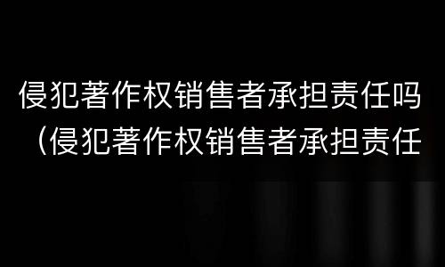 侵犯著作权销售者承担责任吗（侵犯著作权销售者承担责任吗为什么）