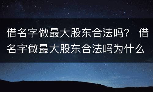 借名字做最大股东合法吗？ 借名字做最大股东合法吗为什么
