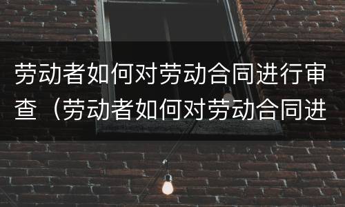 劳动者如何对劳动合同进行审查（劳动者如何对劳动合同进行审查工作）