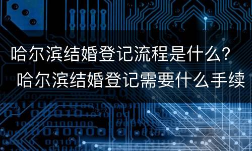 哈尔滨结婚登记流程是什么？ 哈尔滨结婚登记需要什么手续和材料