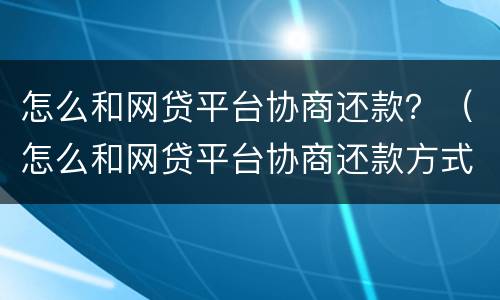怎么和网贷平台协商还款？（怎么和网贷平台协商还款方式）