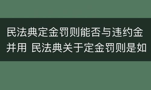 民法典定金罚则能否与违约金并用 民法典关于定金罚则是如何规定的