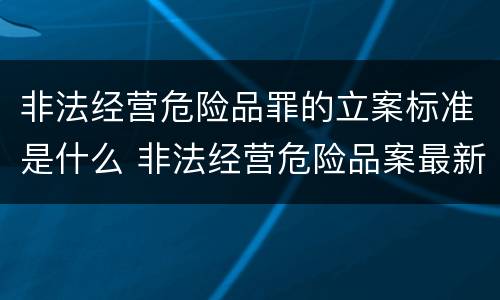 非法经营危险品罪的立案标准是什么 非法经营危险品案最新立案标准和量刑