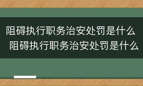 阻碍执行职务治安处罚是什么 阻碍执行职务治安处罚是什么罪